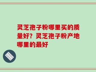 灵芝孢子粉哪里买的质量好？灵芝孢子粉产地哪里的最好