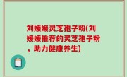 刘媛媛灵芝孢子粉(刘媛媛推荐的灵芝孢子粉，助力健康养生)