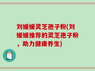 刘媛媛灵芝孢子粉(刘媛媛推荐的灵芝孢子粉，助力健康养生)