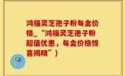 鸿福灵芝孢子粉每盒价格_“鸿福灵芝孢子粉超值优惠，每盒价格惊喜揭晓”)