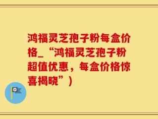 鸿福灵芝孢子粉每盒价格_“鸿福灵芝孢子粉超值优惠，每盒价格惊喜揭晓”)