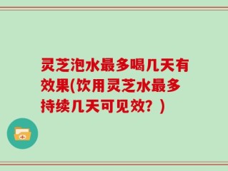 灵芝泡水最多喝几天有效果(饮用灵芝水最多持续几天可见效？)