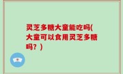 灵芝多糖大童能吃吗(大童可以食用灵芝多糖吗？)