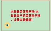 太和县灵芝孢子粉(太和县生产的灵芝孢子粉，让养生更健康)