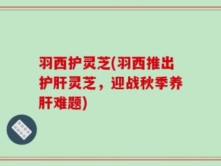 羽西护灵芝(羽西推出护肝灵芝，迎战秋季养肝难题)