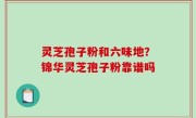 灵芝孢子粉和六味地？锦华灵芝孢子粉靠谱吗