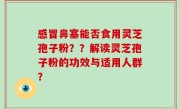 感冒鼻塞能否食用灵芝孢子粉？？解读灵芝孢子粉的功效与适用人群？