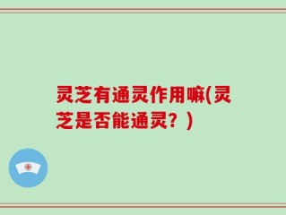 灵芝有通灵作用嘛(灵芝是否能通灵？)