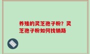 养殖的灵芝孢子粉？灵芝孢子粉如何找销路