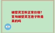破壁灵芝粉正常价格？宽甸破壁灵芝孢子粉是真的吗