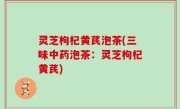 灵芝枸杞黄芪泡茶(三味中药泡茶：灵芝枸杞黄芪)