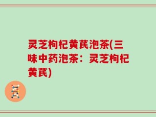 灵芝枸杞黄芪泡茶(三味中药泡茶：灵芝枸杞黄芪)