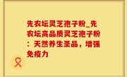 先农坛灵芝孢子粉_先农坛高品质灵芝孢子粉：天然养生圣品，增强免疫力