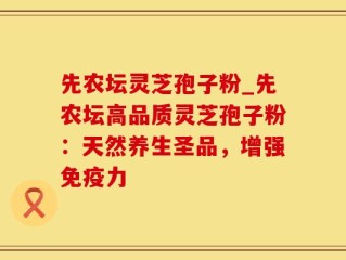 先农坛灵芝孢子粉_先农坛高品质灵芝孢子粉：天然养生圣品，增强免疫力