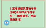 盤五味破壁灵芝孢子粉价格(盘五味灵芝孢子粉——破壁重生，畅享健康生活)