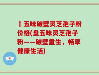 盤五味破壁灵芝孢子粉价格(盘五味灵芝孢子粉——破壁重生，畅享健康生活)