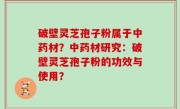 破壁灵芝孢子粉属于中药材？中药材研究：破壁灵芝孢子粉的功效与使用？