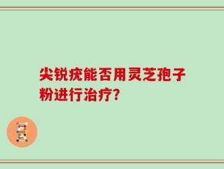 尖锐疣能否用灵芝孢子粉进行治疗？