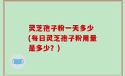 灵芝孢子粉一天多少 (每日灵芝孢子粉用量是多少？)