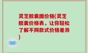 灵芝胶囊图价格(灵芝胶囊价格表，让你轻松了解不同款式价格差异)