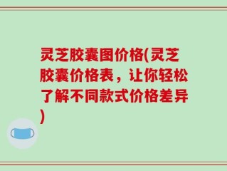 灵芝胶囊图价格(灵芝胶囊价格表，让你轻松了解不同款式价格差异)