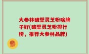 大参林破壁灵芝粉啥牌子好(破壁灵芝粉排行榜，推荐大参林品牌)