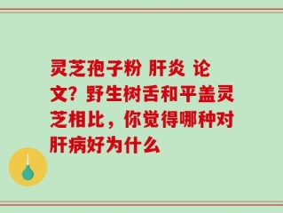 灵芝孢子粉 肝炎 论文？野生树舌和平盖灵芝相比，你觉得哪种对肝病好为什么