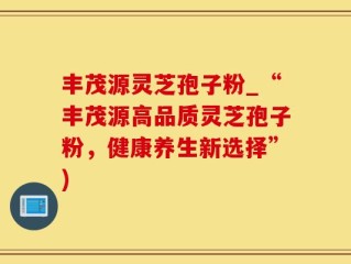 丰茂源灵芝孢子粉_“丰茂源高品质灵芝孢子粉，健康养生新选择”)