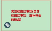 灵芝桂圆红枣饮(灵芝桂圆红枣饮：滋补养生的佳品)