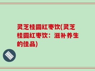 灵芝桂圆红枣饮(灵芝桂圆红枣饮：滋补养生的佳品)
