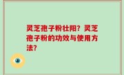 灵芝孢子粉壮阳？灵芝孢子粉的功效与使用方法？