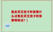 售卖灵芝孢子粉需要什么证售卖灵芝孢子粉需要哪些证？)