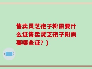 售卖灵芝孢子粉需要什么证售卖灵芝孢子粉需要哪些证？)