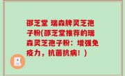 邵芝堂 瑞森牌灵芝孢子粉(邵芝堂推荐的瑞森灵芝孢子粉：增强免疫力，抗菌抗病！)