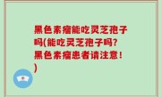 黑色素瘤能吃灵芝孢子吗(能吃灵芝孢子吗？黑色素瘤患者请注意！)