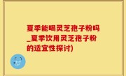夏季能喝灵芝孢子粉吗_夏季饮用灵芝孢子粉的适宜性探讨)