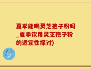 夏季能喝灵芝孢子粉吗_夏季饮用灵芝孢子粉的适宜性探讨)