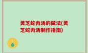 灵芝蛇肉汤的做法(灵芝蛇肉汤制作指南)