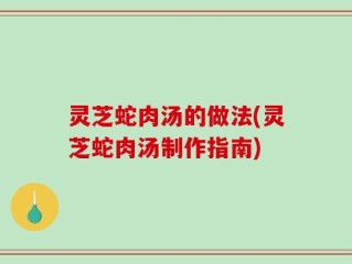 灵芝蛇肉汤的做法(灵芝蛇肉汤制作指南)