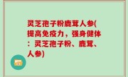 灵芝孢子粉鹿茸人参(提高免疫力，强身健体：灵芝孢子粉、鹿茸、人参)