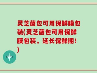 灵芝菌包可用保鲜膜包装(灵芝菌包可用保鲜膜包装，延长保鲜期！)