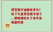 灵芝孢子油能吃多久？吃了几盒灵芝孢子油了，想知道吃久了会不会有副作用