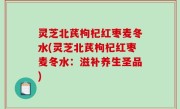 灵芝北芪枸杞红枣麦冬水(灵芝北芪枸杞红枣麦冬水：滋补养生圣品)