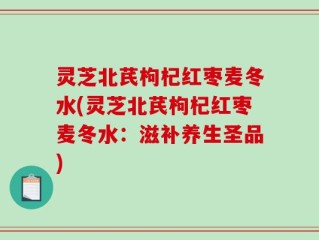 灵芝北芪枸杞红枣麦冬水(灵芝北芪枸杞红枣麦冬水：滋补养生圣品)