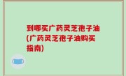 到哪买广药灵芝孢子油(广药灵芝孢子油购买指南)