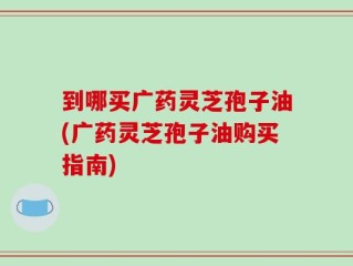 到哪买广药灵芝孢子油(广药灵芝孢子油购买指南)