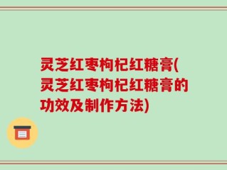灵芝红枣枸杞红糖膏(灵芝红枣枸杞红糖膏的功效及制作方法)