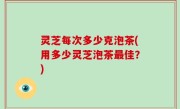 灵芝每次多少克泡茶(用多少灵芝泡茶最佳？)