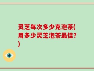 灵芝每次多少克泡茶(用多少灵芝泡茶最佳？)