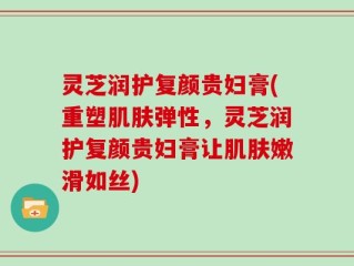 灵芝润护复颜贵妇膏(重塑肌肤弹性，灵芝润护复颜贵妇膏让肌肤嫩滑如丝)